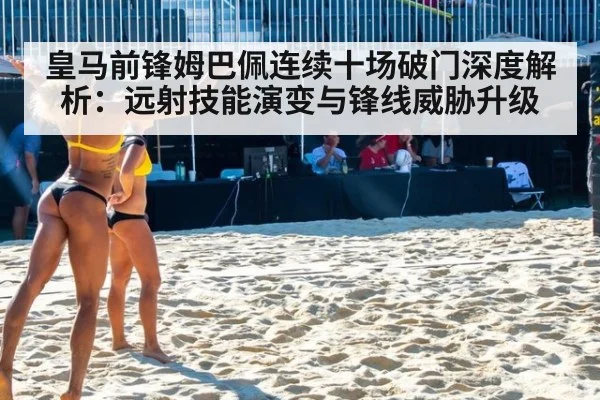 皇马前锋姆巴佩连续十场破门深度解析：远射技能演变与锋线威胁升级
